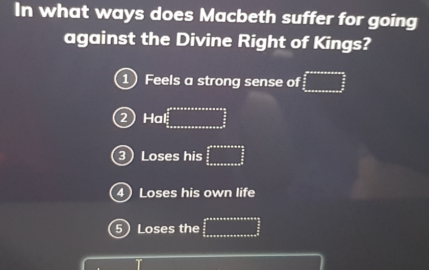 In what ways does Macbeth suffer for going
against the Divine Right of Kings?
1 Feels a strong sense of □
2H I.∈t _ π /2 ^ π /2 ^ π /2 
3 Loses his beginarrayr an^2+a+a+a+1  a/2   a/2  frac n+a+a+a+a+a+a^2endarray
4 Loses his own life
5 Loses the  abes/as 2  s/2  sonsonsonsonsonsonsonsous