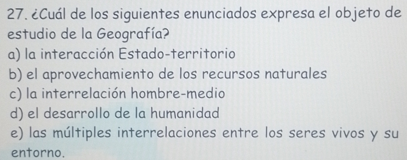 ¿Cuál de los siguientes enunciados expresa el objeto de
estudio de la Geografía?
a) la interacción Estado-territorio
b) el aprovechamiento de los recursos naturales
c) la interrelación hombre-medio
d) el desarrollo de la humanidad
e) las múltiples interrelaciones entre los seres vivos y su
entorno.