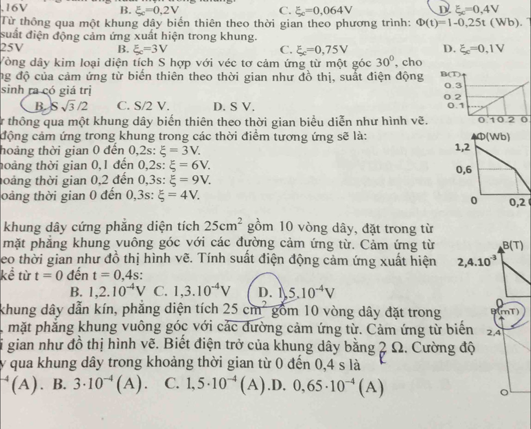 16V B. xi _c=0,2V C. xi _c=0,064V D xi _c=0,4V
Từ thông qua một khung dây biến thiên theo thời gian theo phương trình: Phi (t)=1-0,25t(Wb)
suất điện động cảm ứng xuất hiện trong khung.
25V B. xi _c=3V C. xi _c=0,75V D. xi _c=0,1V
Vòng dây kim loại diện tích S hợp với véc tơ cảm ứng từ một góc 30° , cho
ng độ của cảm ứng từ biến thiên theo thời gian như đồ thị, suất điện động 
sinh ra có giá trị
B. Ssqrt(3)/2 C. S/2 V. D. S V. 
Tr thông qua một khung dây biến thiên theo thời gian biểu diễn như hình vẽ.
cộng cảm ứng trong khung trong các thời điểm tương ứng sẽ là: 
hoảng thời gian 0 đến 0,2s: xi =3V.
hoàng thời gian 0,1 đến 0,2s: xi =6V.
toáng thời gian 0,2 đến 0,3s: xi =9V.
oảng thời gian 0 đến 0,3s: xi =4V.
khung dây cứng phăng diện tích 25cm^2 gồm 10 vòng dây, đặt trong từ
mặt phẳng khung vuông góc với các đường cảm ứng từ. Cảm ứng từ B(T)
eo thời gian như đồ thị hình vẽ. Tính suất điện động cảm ứng xuất hiện 2,4.10^(-3)
kể từ t=0 đến t=0,4s:
B. 1,2.10^(-4)V C. 1,3.10^(-4)V D. 1,5,10^(-4)V
khung dây dẫn kín, phăng diện tích 25cm^2 gồm 10 vòng dây đặt trong B(mT)
mặt phẳng khung vuông góc với các đường cảm ứng từ. Cảm ứng từ biển 2,4
gian như đồ thị hình vẽ. Biết điện trở của khung dây bằng 2 Ω. Cường độ
y qua khung dây trong khoảng thời gian từ 0 đến 0,4 s là
^-4(A). B. 3· 10^(-4)(A). C. 1,5· 10^(-4)(A) .D. 0,65· 10^(-4)(A)