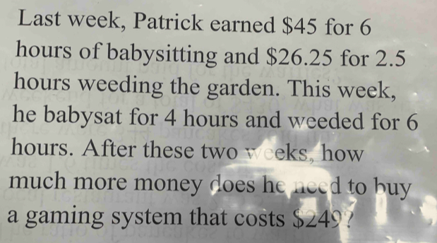 Last week, Patrick earned $45 for 6
hours of babysitting and $26.25 for 2.5
hours weeding the garden. This week, 
he babysat for 4 hours and weeded for 6
hours. After these two weeks, how 
much more money does he need to buy 
a gaming system that costs $249?