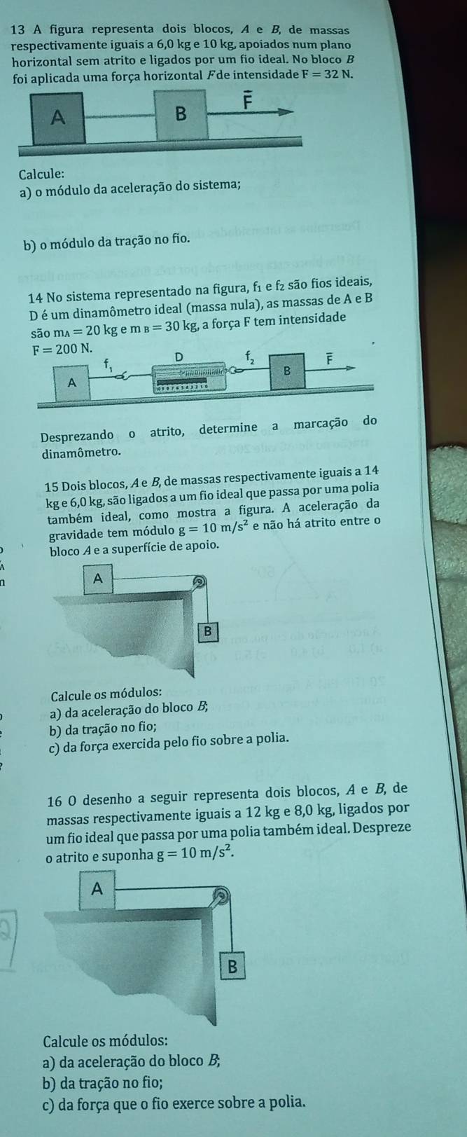 A figura representa dois blocos, A e B, de massas
respectivamente iguais a 6,0 kg e 10 kg, apoiados num plano
horizontal sem atrito e ligados por um fio ideal. No bloco B
foi aplicada uma força horizontal Fde intensidade F=32N.
Calcule:
a) o módulo da aceleração do sistema;
b) o módulo da tração no fio.
14 No sistema representado na figura, f₁ e f₂ são fios ideais,
D é um dinamômetro ideal (massa nula), as massas de A e B
são m _A=20kg e m B=30 kg, a força F tem intensidade
F=200N
D f_2 F
f_1 ? '' B
A
on
Desprezando o atrito, determine a marcação do
dinamômetro.
15 Dois blocos, A e B, de massas respectivamente iguais a 14
kge6,0k g, são ligados a um fio ideal que passa por uma polia
também ideal, como mostra a figura. A aceleração da
gravidade tem módulo g=10m/s^2 e não há atrito entre o
bloco A e a superfície de apoio.
Calcule os módulos:
a) da aceleração do bloco B;
b) da tração no fio;
c) da força exercida pelo fio sobre a polia.
16 O desenho a seguir representa dois blocos, A e B, de
massas respectivamente iguais a 12 kg e 8,0 kg, ligados por
um fio ideal que passa por uma polia também ideal. Despreze
o atrito e suponha g=10m/s^2.
Calcule os módulos:
a) da aceleração do bloco B;
b) da tração no fio;
c) da força que o fio exerce sobre a polia.