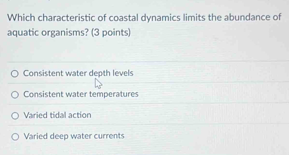 Which characteristic of coastal dynamics limits the abundance of
aquatic organisms? (3 points)
Consistent water depth levels
Consistent water temperatures
Varied tidal action
Varied deep water currents