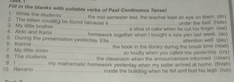 Fill in the blanks with suitable verbs of Past Continuous Tensef 
1. While the students 
2. The kitten couldn't be found because it the mid semester test, the teacher kept an eye on them. (do) 
under the bed. (hide) 
3. My little brother 
4. Aldo and Karla _a slice of cake when he cut his finger. (eat) 
5. During the presentation yesterday, Ella homework together when I bought a new pen last week. (do) 
6. Karina _attention well. (pay) 
7. My little sister . the book in the library during the break time (read) 
8. The students _so loudly when you called me yesterday. (cry) 
9. 1 _the classroom when the announcement informed. (clean) 
10. Revano _my mathematic homework yesterday when my sister arrived at home. (finish) 
inside the building when he fell and hurt his legs. (run)