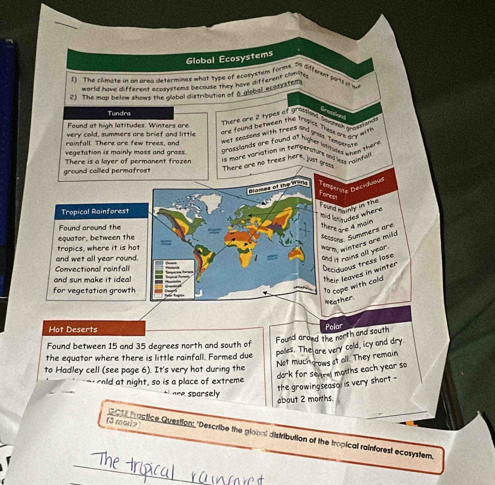 Global Ecosystems 
1) The climate in an area determines what type of ecosystem forms. 5 different parts o 
world have different ecosystems because they have different climste
h^2
2) The map below shows the global distribution of 6 global ecosystem 
Tundra 
Grossland 
Found at high latitudes. Winters are 
There are 2 types of grassland Savannah arasslang 
are found between the tropics. These are dry with 
very cold, summers are brief and little wet seasons with trees and grass. Temperate 
rainfall. There are few trees, and 
vegetation is mainly moss and grass. grasslands are found at higher latitudes when there 
There is a layer of permanent frozen is more variation in temperature and less rainfall 
ground called permafrost There are no trees here, just grass 
Biomes of the Worlg Temperate Deciduous 
Forest 
Found mainly in the 
Tropical Rainforest 
mid latitudes where 
Found around the there are 4 main 
equator, between the 
seasons. Summers are 
tropics, where it is hot 
warm, winters are mild 
and wet all year round. 
and it rains all year. 
Convectional rainfall 
Deciduous tress lose 
and sun make it ideal 
their leaves in winter 
for vegetation growth 
to cope with cold 
weather. 
Hot Deserts 
Polar 
Found arond the north and south 
Found between 15 and 35 degrees north and south of 
poles. The are very cold, icy and dry 
the equator where there is little rainfall. Formed due Not much grows at all. They remain 
to Hadley cell (see page 6). It's very hot during the 
dark for sevrel months each year so 
cold at night, so is a place of extreme 
the growingseaso is very short - 
are sparsely 
about 2 months. 
(3 mari2) 
_ 
GC11 Practice Question: 'Describe the global distribution of the tropical rainforest ecosystem.