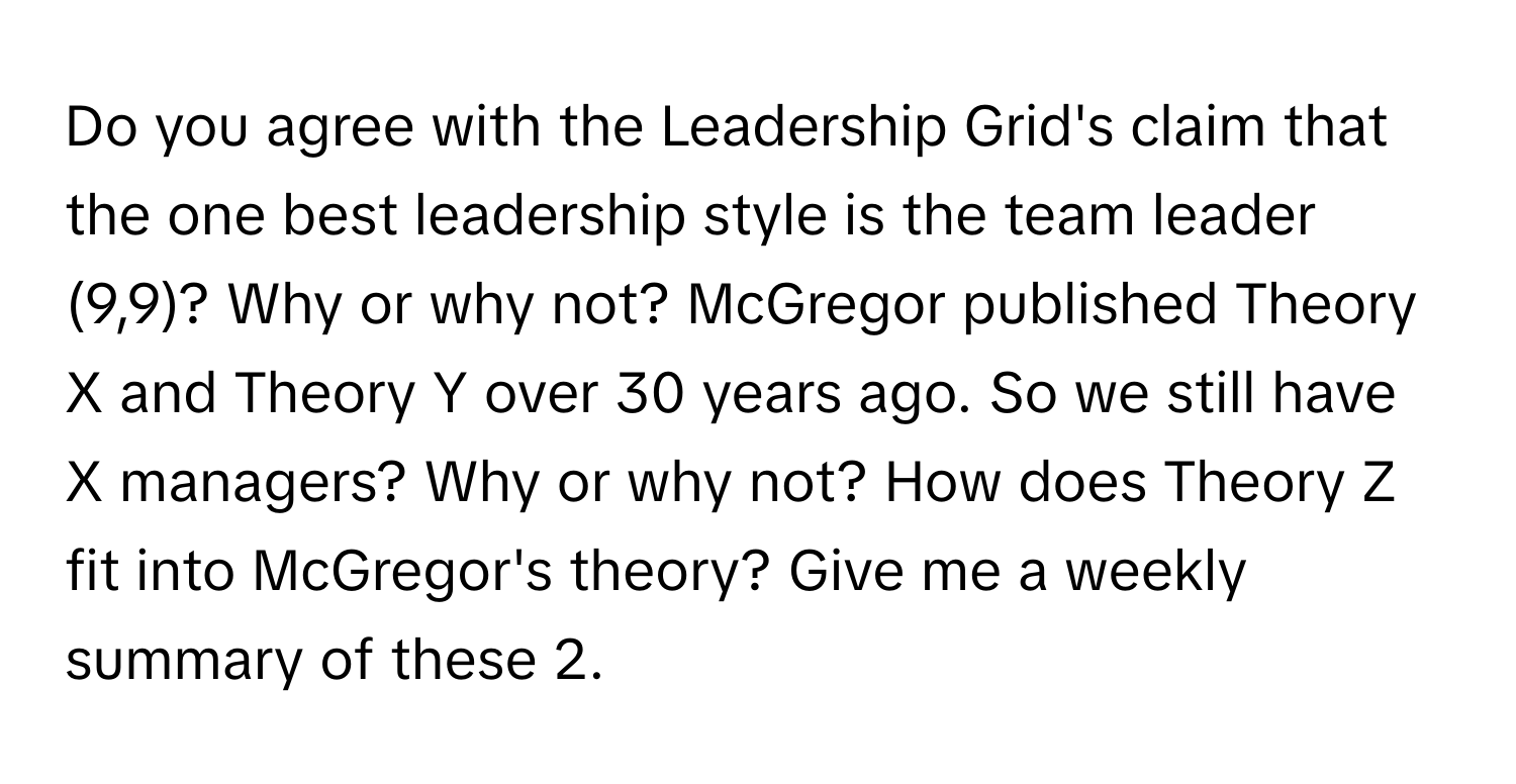 Do you agree with the Leadership Grid's claim that the one best leadership style is the team leader (9,9)? Why or why not? McGregor published Theory X and Theory Y over 30 years ago. So we still have X managers? Why or why not? How does Theory Z fit into McGregor's theory? Give me a weekly summary of these 2.