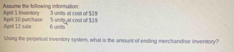 Assume the following information: 
April 1 Inventory 3 units at cost of $19
April 10 purchase 5 units at cost of $19
April 12 sale 6 units 
Using the perpetual inventory system, what is the amount of ending merchandise inventory?