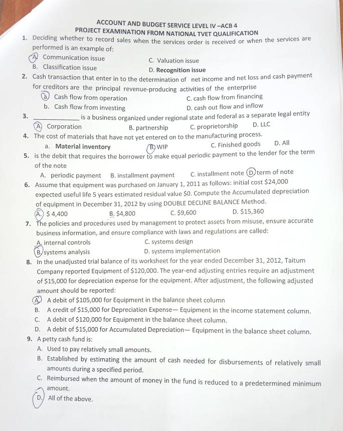 ACCOUNT AND BUDGET SERVICE LEVEL IV -ACB 4
PROJECT EXAMINATION FROM NATIONAL TVET QUALIFICATION
1. Deciding whether to record sales when the services order is received or when the services are
performed is an example of:
A Communication issue C. Valuation issue
B. Classification issue D. Recognition issue
2. Cash transaction that enter in to the determination of net income and net loss and cash payment
for creditors are the principal revenue-producing activities of the enterprise
Cash flow from operation C. cash flow from financing
b. Cash flow from investing D. cash out flow and inflow
3._
is a business organized under regional state and federal as a separate legal entity
A Corporation B. partnership C. proprietorship D. LLC
4. The cost of materials that have not yet entered on to the manufacturing process.
a. Material inventory B WIP C. Finished goods D. All
5. is the debit that requires the borrower to make equal periodic payment to the lender for the term
of the note
A. periodic payment B. installment payment C. installment note (D)term of note
6. Assume that equipment was purchased on January 1, 2011 as follows: initial cost $24,000
expected useful life 5 years estimated residual value $0. Compute the Accumulated depreciation
of equipment in December 31, 2012 by using DOUBLE DECLINE BALANCE Method.
A. $ 4,400 B. $4,800 C. $9,600 D. $15,360
7. The policies and procedures used by management to protect assets from misuse, ensure accurate
business information, and ensure compliance with laws and regulations are called:
A. internal controls C. systems design
B. systems analysis D. systems implementation
8. In the unadjusted trial balance of its worksheet for the year ended December 31, 2012, Taitum
Company reported Equipment of $120,000. The year-end adjusting entries require an adjustment
of $15,000 for depreciation expense for the equipment. After adjustment, the following adjusted
amount should be reported:
A A debit of $105,000 for Equipment in the balance sheet column
B. A credit of $15,000 for Depreciation Expense— Equipment in the income statement column.
C. A debit of $120,000 for Equipment in the balance sheet column.
D. A debit of $15,000 for Accumulated Depreciation— Equipment in the balance sheet column.
9. A petty cash fund is:
A. Used to pay relatively small amounts.
B. Established by estimating the amount of cash needed for disbursements of relatively small
amounts during a specified period.
C. Reimbursed when the amount of money in the fund is reduced to a predetermined minimum
amount.
D. All of the above.