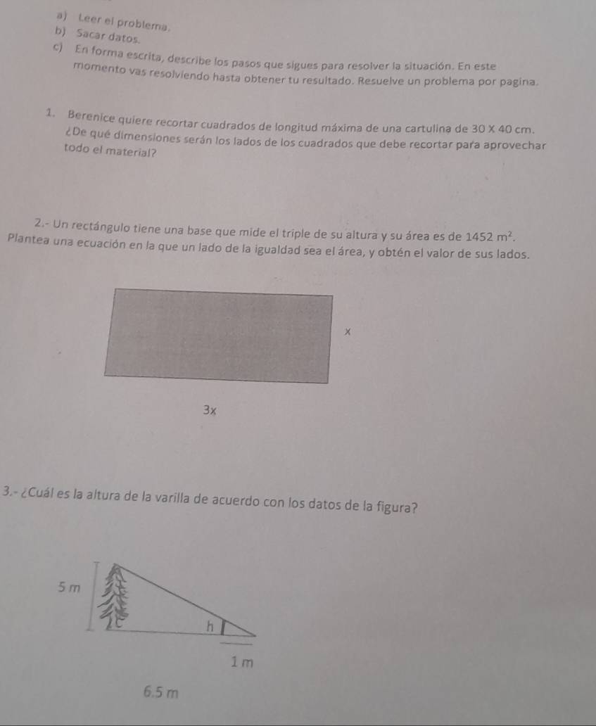 Leer ei problema. 
b) Sacar datos. 
c) En forma escrita, describe los pasos que sigues para resolver la situación. En este 
momento vas resolviendo hasta obtener tu resultado. Resuelve un problema por pagina. 
1. Berenice quiere recortar cuadrados de longitud máxima de una cartulina de 30* 40cm. 
¿De qué dimensiones serán los lados de los cuadrados que debe recortar para aprovechar 
todo el material? 
2.- Un rectángulo tiene una base que mide el triple de su altura y su área es de 1452m^2. 
Plantea una ecuación en la que un lado de la igualdad sea el área, y obtén el valor de sus lados. 
3.- ¿Cuál es la altura de la varilla de acuerdo con los datos de la figura?
6.5 m