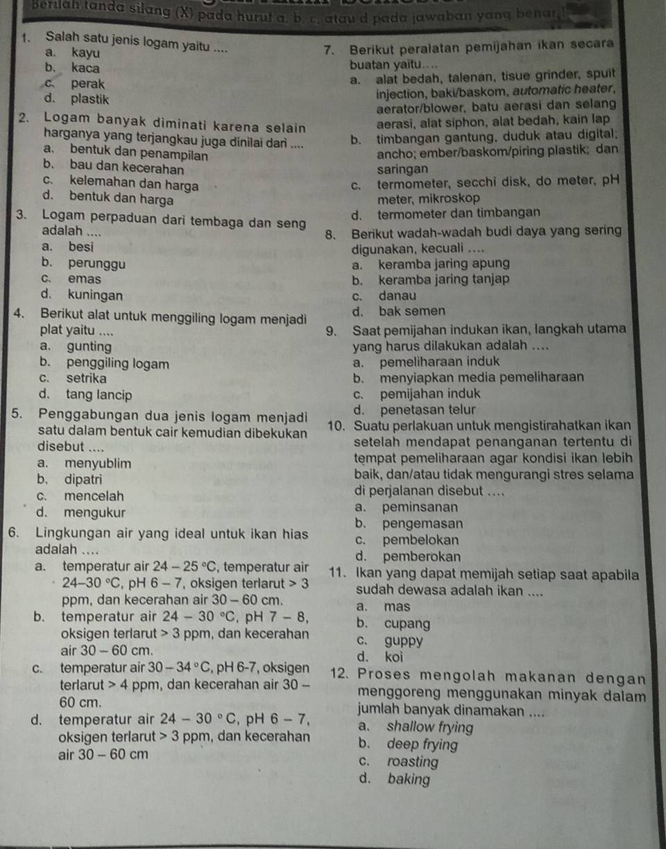 Beruah tanda silang (X) pada huruf a. b. c. atau d pada jawaban yanq benar
1. Salah satu jenis logam yaitu ....
a. kayu 7. Berikut peralatan pemijahan ikan secara
b. kaca buatan yaitu....
c perak a. alat bedah, talenan, tisue grinder, spuit
d. plastik
injection, baki/baskom, automatic heater,
aerator/blower, batu aerasi dan selang
2. Logam banyak diminati karena selain aerasi, alat siphon, alat bedah, kain lap
harganya yang terjangkau juga dinilai dari .... b. timbangan gantung, duduk atau digital;
a. bentuk dan penampilan ancho; ember/baskom/piring plastik; dan
b. bau dan kecerahan
saringan
c. kelemahan dan harga c. termometer, secchi disk, do meter, pH
d. bentuk dan harga
meter, mikroskop
d. termometer dan timbangan
3. Logam perpaduan dari tembaga dan seng
adalah ....
8. Berikut wadah-wadah budi daya yang sering
a. besi digunakan, kecuali ....
b. perunggu a. keramba jaring apung
c. emas b. keramba jaring tanjap
d. kuningan c. danau
4. Berikut alat untuk menggiling logam menjadi d. bak semen
plat yaitu .... 9. Saat pemijahan indukan ikan, langkah utama
a. gunting yang harus dilakukan adalah ....
b. penggiling logam a. pemeliharaan induk
c. setrika b. menyiapkan media pemeliharaan
d. tang lancip c. pemijahan induk
d. penetasan telur
5. Penggabungan dua jenis logam menjadi 10. Suatu perlakuan untuk mengistirahatkan ikan
satu dalam bentuk cair kemudian dibekukan
disebut .... setelah mendapat penanganan tertentu di
a. menyublim tempat pemeliharaan agar kondisi ikan lebih
b、 dipatri baik, dan/atau tidak mengurangi stres selama
c. mencelah di perjalanan disebut ....
d. mengukur a. peminsanan
b. pengemasan
6. Lingkungan air yang ideal untuk ikan hias c. pembelokan
adalah ... d. pemberokan
a. temperatur air 24-25°C , temperatur air 11. Ikan yang dapat memijah setiap saat apabila
24-30°C , pH 6-7 , oksigen terlarut 3 sudah dewasa adalah ikan ....
ppm, dan kecerahan air 30 - 60 cm.
b. temperatur air 24-30°C , pH 7-8, a. mas
b. cupang
oksigen terlarut 3 ppm, dan kecerahan c. guppy
air 30-60 cm. d. koi
c. temperatur air 30-34°C , pH 6-7, oksigen 12. Proses mengolah makanan dengan
terlarut 4 ppm, dan kecerahan air 30- menggoreng menggunakan minyak dalam 
60 cm. jumlah banyak dinamakan ....
d. temperatur air 24-30°C , pH 6-7, a. shallow frying
oksigen terlarut 3 ppm, dan kecerahan b. deep frying
air 30-60 cm c. roasting
d. baking