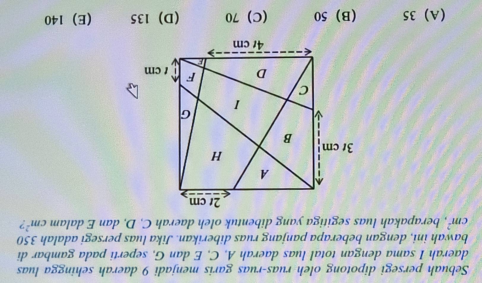 Sebuah persegi dipotong oleh ruas-ruas garis menjadi 9 daerah sehingga luas
daerah I sama dengan total luas daerah A, C, E dan G, seperti pada gambar di
bawah ini, dengan beberapa panjang ruas diberikan. Jika luas persegi adalah 350
cm^2 , berapakah luas segitiga yang dibentuk oleh daerah C, D, dan E dalam cm^2 2
(A) 35 (B) 50 (C) 70 (D) 135 (E) 140