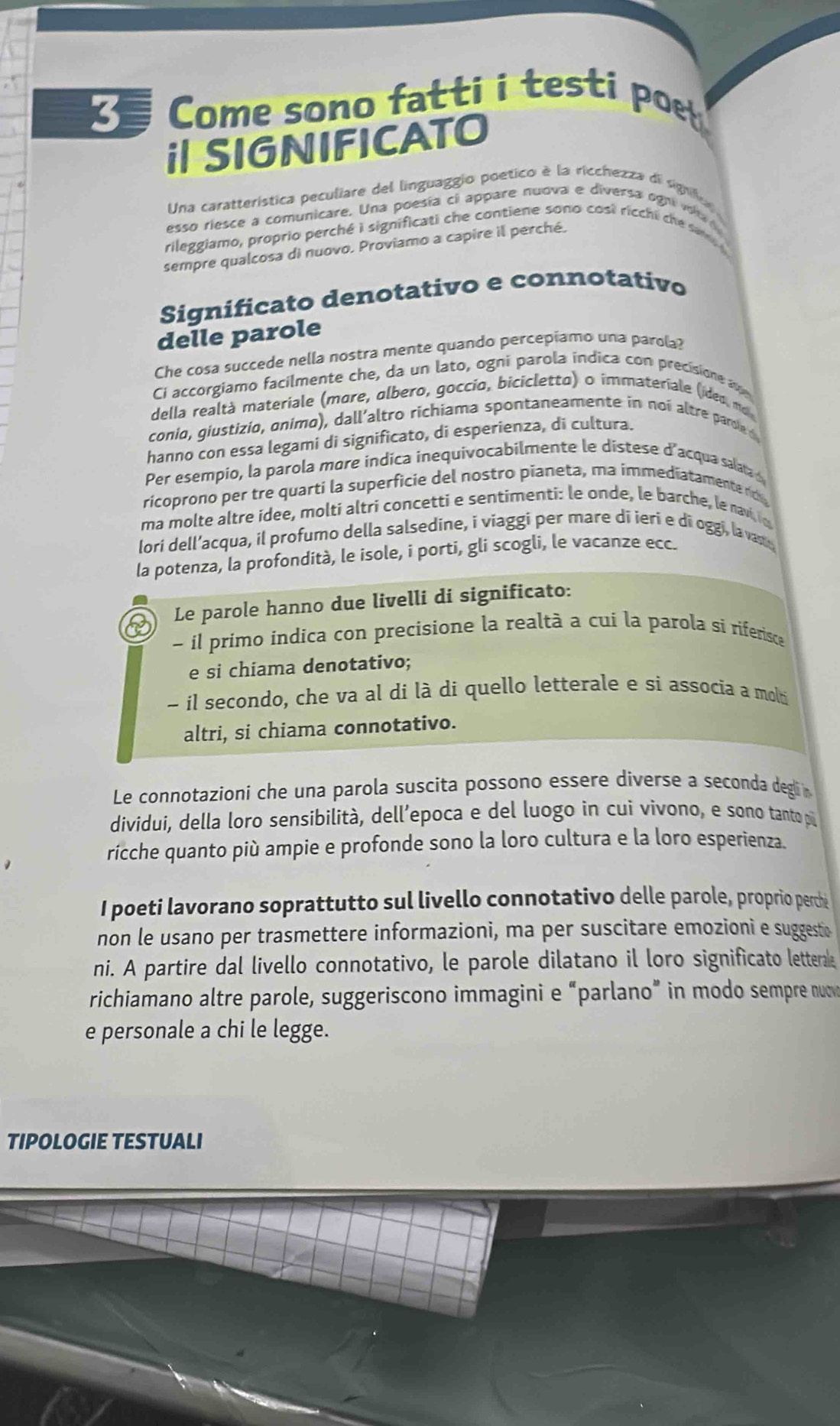 Come sono fatti i testi poet
i| SIGNIFICATO
Una caratterística peculiare del linguaggio poetico à la ricchezza di signfus
esso riesce a comunicare. Una poesía ci appare nuova e diversa ogn va 
rileggiamo, proprio perché i significati che contiene sono cost ricchi he sam 
sempre qualcosa di nuovo. Proviamo a capire il perché.
Significato denotativo e connotativo
delle parole
Che cosa succede nella nostra mente quando percepiamo una parola?
Ci accorgiamo facilmente che, da un lato, ogni parola índica con precisione a
della realtà materiale (more, olbero, goccio, bicicletto) o immateriale (ideo, mo
conio, giustizio, onimo), dall'altro richiama spontaneamente in noi altre paroed
hanno con essa legami di significato, di esperienza, di cultura.
Per esempio, la parola more indica inequivocabilmente le distese d'acqua salata 
ricoprono per tre quarti la superficie del nostro pianeta, ma immediatamente rc
ma molte altre idee, molti altri concetti e sentimenti: le onde, le barche, le navi io
lori dell’acqua, il profumo della salsedine, i viaggi per mare di ieri e di oggi, la van
la potenza, la profondità, le isole, i porti, gli scogli, le vacanze ecc.
Le parole hanno due livelli di significato:
- il primo indica con precisione la realtà a cui la parola si riferisce
e si chiama denotativo;
- il secondo, che va al di là di quello letterale e si associa a molti
altri, si chiama connotativo.
Le connotazioni che una parola suscita possono essere diverse a seconda degli
dividui, della loro sensibilità, dell’epoca e del luogo in cui vivono, e sono tanto pi
ricche quanto più ampie e profonde sono la loro cultura e la loro esperienza.
I poeti lavorano soprattutto sul livello connotativo delle parole, proprio perché
non le usano per trasmettere informazioni, ma per suscitare emozioni e suggestio
ni. A partire dal livello connotativo, le parole dilatano il loro significato letterake
richiamano altre parole, suggeriscono immagini e “parlano” in modo sempre nuv
e personale a chi le legge.
TIPOLOGIE TESTUALI