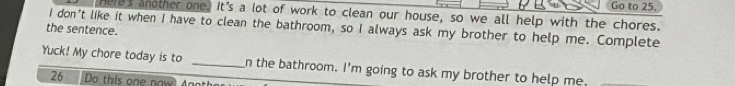 Go to 25. 
Here's another one. It's a lot of work to clean our house, so we all help with the chores. 
the sentence. I don't like it when I have to clean the bathroom, so I always ask my brother to help me. Complete 
Yuck! My chore today is to _n the bathroom. I'm going to ask my brother to help me. 
26 Do this one now Anot