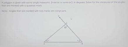 A polygon is given with some ongle measures (interiar ar exteriar) in degrees. Solve for the measures of the angles
that are marked with a question mork.
Note: Angles that are marked with tick marks are congruent.