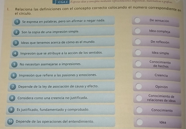 0o Expresa ídeas y conceptos mediante representaciones linguísticas, matemáticas o gráficas. 
I. Relaciona las definiciones con el concepto correcto colocando el número correspondiente en 
el círculo. 
1 Se expresa en palabras, pero sin afirmar o negar nada. De sensación 
2 Son la copia de una impresión simple. 
Idea compleja 
3 Ideas que tenemos acerca de cómo es el mundo. De reflexión 
4 Impresión que se atribuye a la acción de los sentidos. 
Idea simple 
Conocimiento 
5 No necesitan asemejarse a impresiones. 
de hechos 
6 Impresión que refiere a las pasiones y emociones. 
Creencia 
7 Depende de la ley de asociación de causa y efecto. Opinión 
Conocimiento de 
8 Considera como una creencia no justificada. relaciones de ideas 
9 Es justificado, fundamentado y comprobado. Conocimiento 
10) Depende de las operaciones del entendimiento. Idea