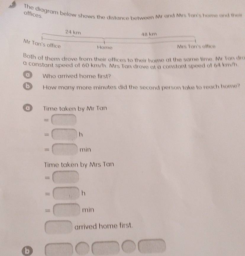 The diagram below shows the distance between Mr and Mrs Tan's home and thei 
offices.
24 km
48 km
Mr Tan's office 
Home Mrs Tan's office 
Both of them drove from their offices to their home at the same time. Mr Tan dro 
a constant speed of 60 km/h. Mrs Tan drove at a constant speed of 64 km/h
d Who arrived home first? 
b How many more minutes did the second person take to reach home? 
a Time taken by Mr Tan
=□
=□ h
=□ min
Time taken by Mrs Tan
=□
=□ h
=□ min
□ arrived home first.
□ □ □ □ □
