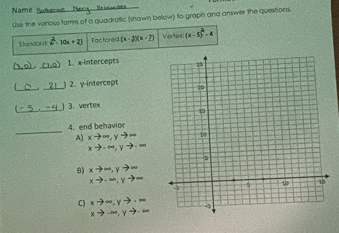 Name Na be
Use the various forms of a quadratic (shown below) to graph and answer the questions.
Standard x 10x + 2] Factored (x-3)(x-7) Vertex (x -5) - 4
_ (3,0) _1. x-intercepts
_J _) 2. y-intercept
_
j_ ) 3. vertex
_
4. end behavior
A xto ∈fty , yto ∈fty
xto -∈fty , yto -∈fty
B) xto ∈fty , yto ∈fty
xto -∈fty , yto ∈fty
C) xto ∈fty , yto -∈fty
xto -∈fty , yto -∈fty