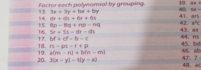 Factor each polynomial by grouping. 39. ax+
13. 3x+3y+bx+by 40. sx-
14. dr+ds+6r+6s 41. ars
15. 8p-8q+np-nq 42. a^2c
16. 5r+5s-dr-ds
43. ax
17. bf+cf-b-c 44. ns
18. rs-ps-r+p 45. bd
19. a(m-n)+b(n-m) 46. ab
20. 3(x-y)-t(y-x) 47. 7
48. ac