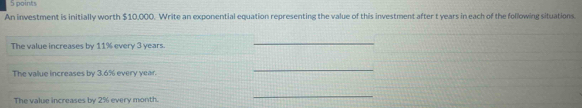 An investment is initially worth $10,000. Write an exponential equation representing the value of this investment after t years in each of the following situations. 
The value increases by 11% every 3 years. 
_ 
The value increases by 3.6% every year. 
_ 
The value increases by 2% every month. 
_