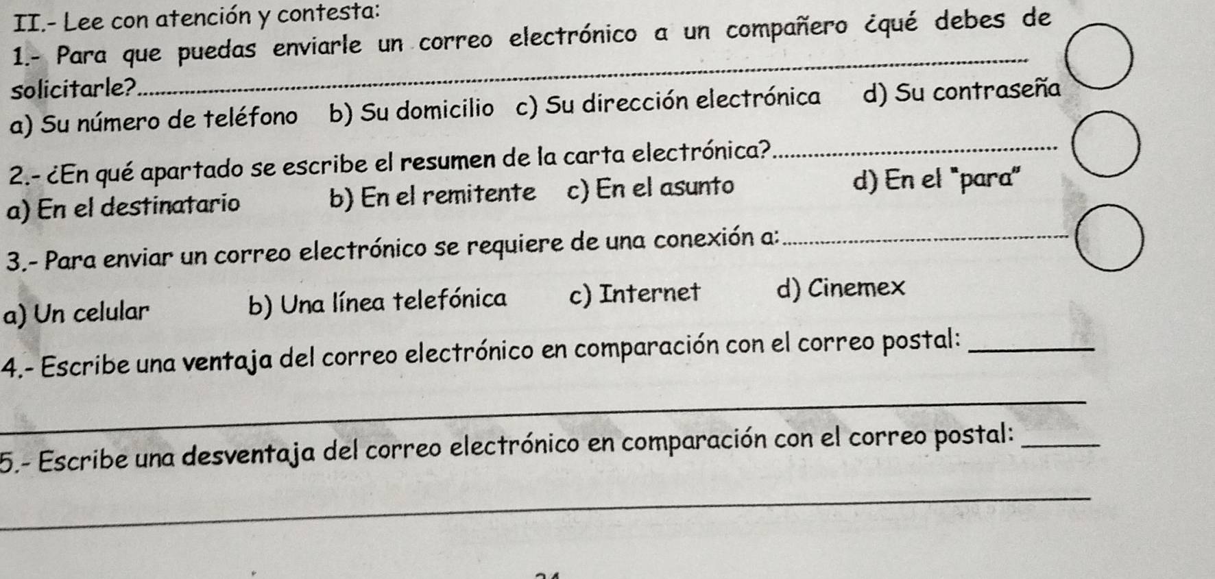 II.- Lee con atención y contesta:
1.- Para que puedas enviarle un correo electrónico a un compañero ¿qué debes de
solicitarle?
_
a) Su número de teléfono b) Su domicilio c) Su dirección electrónica d) Su contraseña
2.- ¿En qué apartado se escribe el resumen de la carta electrónica?_
a) En el destinatario b) En el remitente c) En el asunto
d) En el 'para'
3.- Para enviar un correo electrónico se requiere de una conexión a:_
a) Un celular b) Una línea telefónica c) Internet d) Cinemex
4.- Escribe una ventaja del correo electrónico en comparación con el correo postal:_
_
5.- Escribe una desventaja del correo electrónico en comparación con el correo postal:_
_