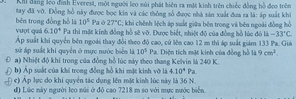 Khi đảng leo đỉnh Everest, một người leo núi phát hiên ra mặt kính trên chiếc đồng hồ đeo trên
tay đã vỡ. Đồng hồ này được bọc kin và các thông số được nhà sản xuất đưa ra là: áp suất khí
bên trong đồng hồ là 10^5 Pa ở 27°C; khi chênh lệch áp suất giữa bēn trong và bên ngoài đồng hồ
vượt quá 6.10^4 Pa thì mặt kính đồng hồ sẽ vỡ. Được biết, nhiệt độ của đồng hồ lúc đó là -33°C. 
Áp suất khí quyển bên ngoài thay đổi theo độ cao, cứ lên cao 12 m thì áp suất giám 133 Pa. Giá
sử áp suất khi quyển ở mực nước biển là 10^5 P_2. Diện tích mặt kính của đồng hồ là 9cm^2. 
a) Nhiệt độ khí trong của đồng hồ lúc này theo thang Kelvin là 240 K.
b) Áp suất của khí trong đồng hồ khi mặt kinh vỡ là 4.10^4Pa.
c) Áp lực do khi quyền tác dụng lên mặt kinh lúc này là 36 N.
d) Lúc này người leo núi ở độ cao 7218 m so với mực nước biển.