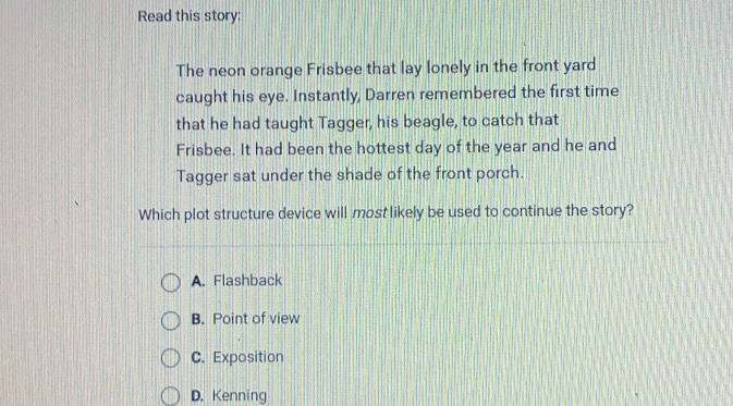 Read this story:
The neon orange Frisbee that lay lonely in the front yard
caught his eye. Instantly, Darren remembered the first time
that he had taught Tagger, his beagle, to catch that
Frisbee. It had been the hottest day of the year and he and
Tagger sat under the shade of the front porch.
Which plot structure device will most likely be used to continue the story?
A. Flashback
B. Point of view
C. Exposition
D. Kenning