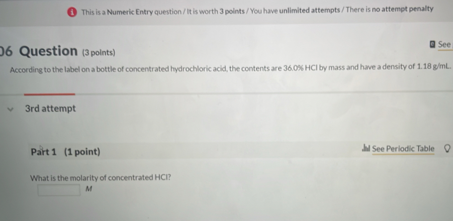 This is a Numeric Entry question / It is worth 3 points / You have unlimited attempts / There is no attempt penalty
See
06 Question (3points)
According to the label on a bottle of concentrated hydrochloric acid, the contents are 36.0% HCl by mass and have a density of 1.18 g/mL.
3rd attempt
Part 1 (1 point) See Periodic Table
What is the molarity of concentrated HCI?
□ M