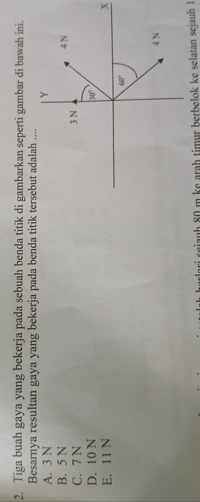 Tiga buah gaya yang bekerja pada sebuah benda titik di gambarkan seperti gambar di bawah ini.
Besarnya resultan gaya yang bekerja pada benda titik tersebut adalah ....
A. 3 N
B. 5 N
C. 7 N
D. 10 N
E. 11 N X
ri sejauh 80 m ke arah timur berbelok ke selatan sejauh 1