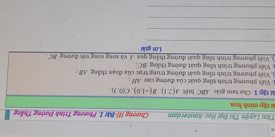 × 
Tâm Luyện Thi Đại Học Amsterdam Chương III-Bài 1. Phương Trình Đường Thắng 
ti tập minh họa. 
tài tập 1. Cho tam giác . ABC biết A(2;1), B(-1;0), C(0;3). 
). Viết phương trình tổng quát của đường cao AH; 
). Viết phương trình tổng quát đường trung trực của đoạn thẳng AB; 
). Viết phương trình tổng quát đường thẳng BC; 
). Viết phương trình tổng quát đường thẳng qua A và song song với đường BC. 
Lời giải · 
_ 
_ 
_ 
_