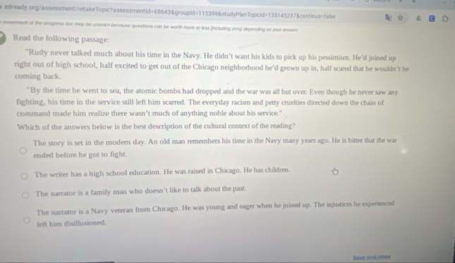 movement of the progress bar may te uneven because questions can be worth more or less (including zero) depending on your answer
Read the following passage:
"Rudy never talked much about his time in the Navy. He didn't want his kids to pick up his pessimism. He'd joined up
right out of high school, half excited to get out of the Chicago neighborhood he’d grown up in, half scared that he wouldn't be
coming back.
"By the time he went to sea, the atomic bombs had dropped and the war was all but over. Even though he never saw any
fighting, his time in the service still left him scarred. The everyday racism and petty cruelties directed down the chain of
command made him realize there wasn’t much of anything noble about his service."
Which of the answers below is the best description of the cultural context of the reading?
The story is set in the modern day. An old man remembers his time in the Navy many years ago. He is bitter that the war
ended before he got to fight.
The writer has a high school education. He was raised in Chicago. He has children.
The narrator is a family man who doesn’t like to talk about the past.
The narrator is a Navy veteran from Chicago. He was young and eager when he joined up. The injustices he experienced
left him disillusioned.
Saee and cloos