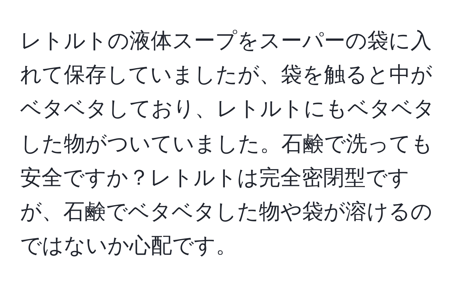 レトルトの液体スープをスーパーの袋に入れて保存していましたが、袋を触ると中がベタベタしており、レトルトにもベタベタした物がついていました。石鹸で洗っても安全ですか？レトルトは完全密閉型ですが、石鹸でベタベタした物や袋が溶けるのではないか心配です。