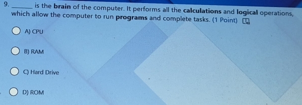 is the brain of the computer. It performs all the calculations and logical operations,
which allow the computer to run programs and complete tasks. (1 Point)
A) CPU
B) RAM
C) Hard Drive
D) ROM