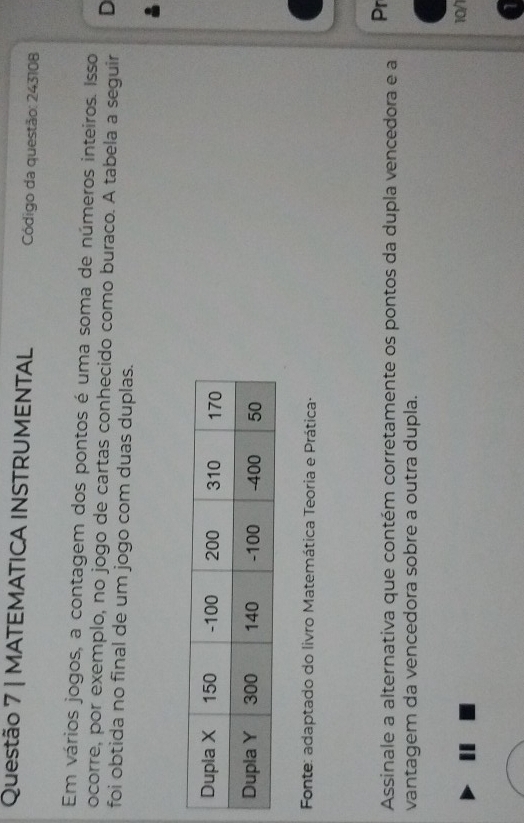 MATEMATICA INSTRUMENTAL Código da questão: 243108 
Em vários jogos, a contagem dos pontos é uma soma de números inteiros. Isso 
ocorre, por exemplo, no jogo de cartas conhecido como buraco. A tabela a seguir D 
foi obtida no final de um jogo com duas duplas. 
Fonte: adaptado do livro Matemática Teoria e Prática· 
Assinale a alternativa que contém corretamente os pontos da dupla vencedora e a Pr 
vantagem da vencedora sobre a outra dupla. 
10/1