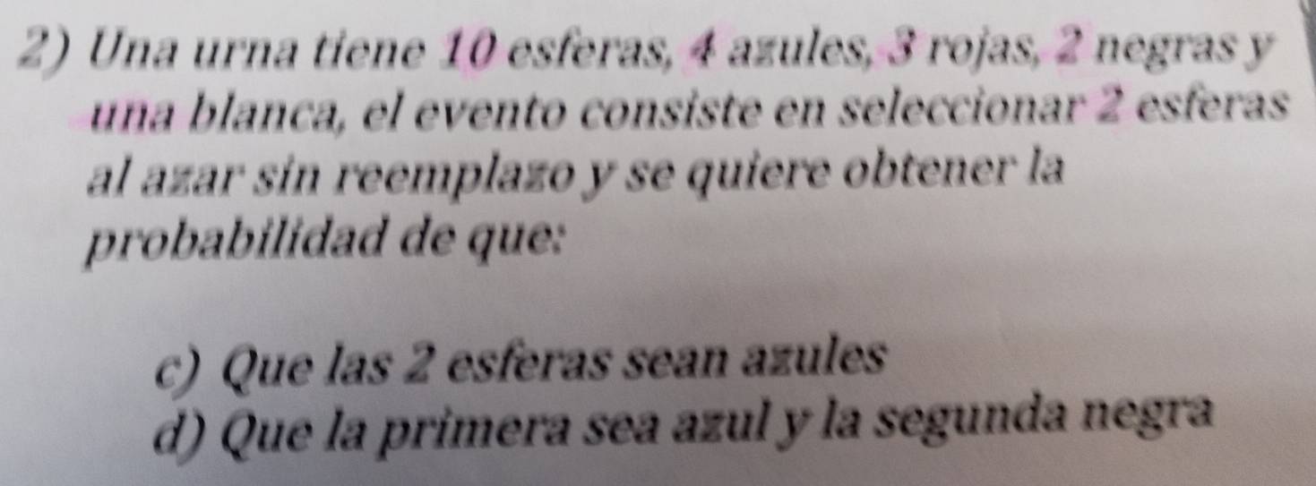 Una urna tiene 10 esferas, 4 azules, 3 rojas, 2 negras y
una blanca, el evento consiste en seleccionar 2 esferas
al azar sín reemplazo y se quiere obtener la
probabilidad de que:
c) Que las 2 esferas sean azules
d) Que la primera sea azul y la segunda negra