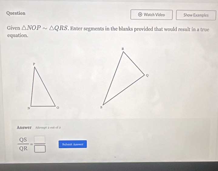 Question Watch Video Show Examples 
Given △ NOPsim △ QRS. Enter segments in the blanks provided that would result in a true 
equation. 
Answer Attempt 2 out of 2
 QS/QR = □ /□   Submit Answer