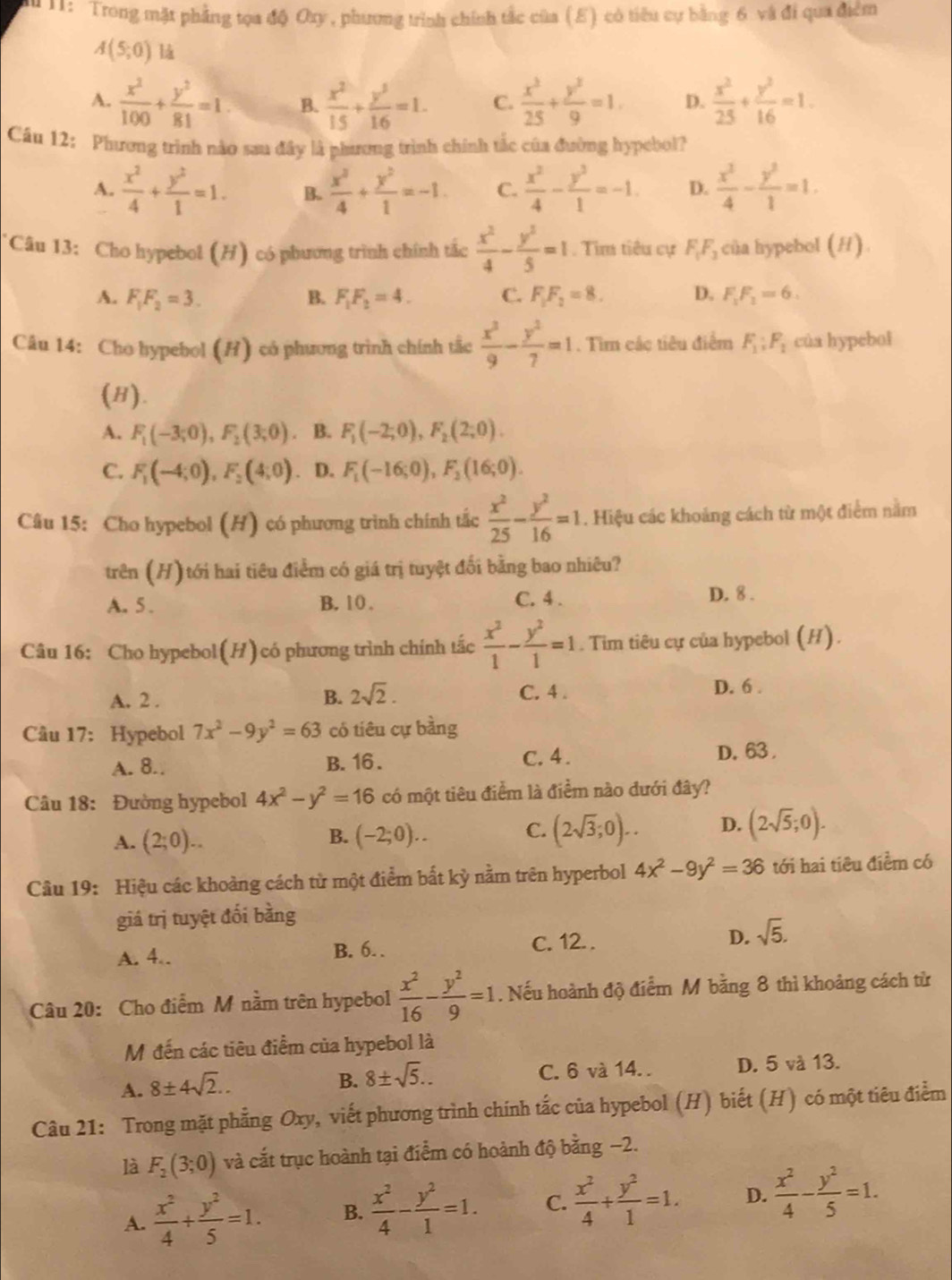 11:  Trong mặt phẳng tọa độ Oxy , phương trình chính tắc của (E) có tiêu cự bằng 6 và đi qua điểm
A(5;0)
A.  x^2/100 + y^2/81 =1 B.  x^2/15 + y^5/16 =1. C.  x^3/25 + y^3/9 =1. D.  x^2/25 + y^2/16 =1.
Cầu 12: Phương trình nào sau đây là phương trình chính tắc của đường hypebol?
A.  x^2/4 + y^2/1 =1. B.  x^2/4 + y^2/1 =-1. C.  x^2/4 - y^2/1 =-1. D.  x^2/4 - y^2/1 =1.
*Câu 13: Cho hypebol (H) có phương trình chính tắc  x^2/4 - y^2/5 =1. Tìm tiêu cự F_1F_3 của hypebol (H).
A. F_1F_2=3. B. F_1F_2=4_  C. F_1F_2=8. D. F_1F_1=6.
Câu 14: Cho hypebol (H) có phương trình chính tắc  x^2/9 - y^2/7 =1. Tìm các tiêu điểm F_1:F_1 của hypebol
(H).
A. F_1(-3;0),F_2(3;0). B. F_1(-2;0),F_2(2;0).
C. F_1(-4;0),F_2(4;0) 、 D. F_1(-16;0),F_2(16;0).
Câu 15: Cho hypebol (H) có phương trình chính tắc  x^2/25 - y^2/16 =1. Hiệu các khoảng cách từ một điểm nằm
trên (H) tới hai tiêu điểm có giá trị tuyệt đối bằng bao nhiêu?
A. 5 . B. 10 . C. 4 . D. 8 .
Câu 16: Cho hypebol(H)có phương trình chính tắc  x^2/1 - y^2/1 =1. Tim tiêu cự của hypebol (H).
A. 2 . B. 2sqrt(2). C. 4 . D. 6 .
Câu 17: Hypebol 7x^2-9y^2=63 có tiêu cự bằng
A. 8.. B. 16 . C. 4. D. 63 
Câu 18: Đường hypebol 4x^2-y^2=16 có một tiêu điểm là điểm nào đưới đây?
B.
A. (2;0)... (-2;0)..
C. (2sqrt(3);0).. D. (2sqrt(5);0).
Câu 19: Hiệu các khoảng cách từ một điểm bắt kỳ nằm trên hyperbol 4x^2-9y^2=36 tới hai tiêu điểm có
giá trị tuyệt đối bằng
A. 4.. B. 6.. C. 12. . D. sqrt(5).
Câu 20: Cho điểm M nằm trên hypebol  x^2/16 - y^2/9 =1. Nếu hoành độ điểm M bằng 8 thì khoảng cách từ
M đến các tiêu điểm của hypebol là
A. 8± 4sqrt(2).. C. 6 và 14. . D. 5 và 13.
B. 8± sqrt(5)..
Câu 21: Trong mặt phẳng Oxy, viết phương trình chính tắc của hypebol (H) biết (H) có một tiêu điểm
là F_2(3;0) và cắt trục hoành tại điểm có hoành độ bằng −2.
A.  x^2/4 + y^2/5 =1. B.  x^2/4 - y^2/1 =1. C.  x^2/4 + y^2/1 =1. D.  x^2/4 - y^2/5 =1.