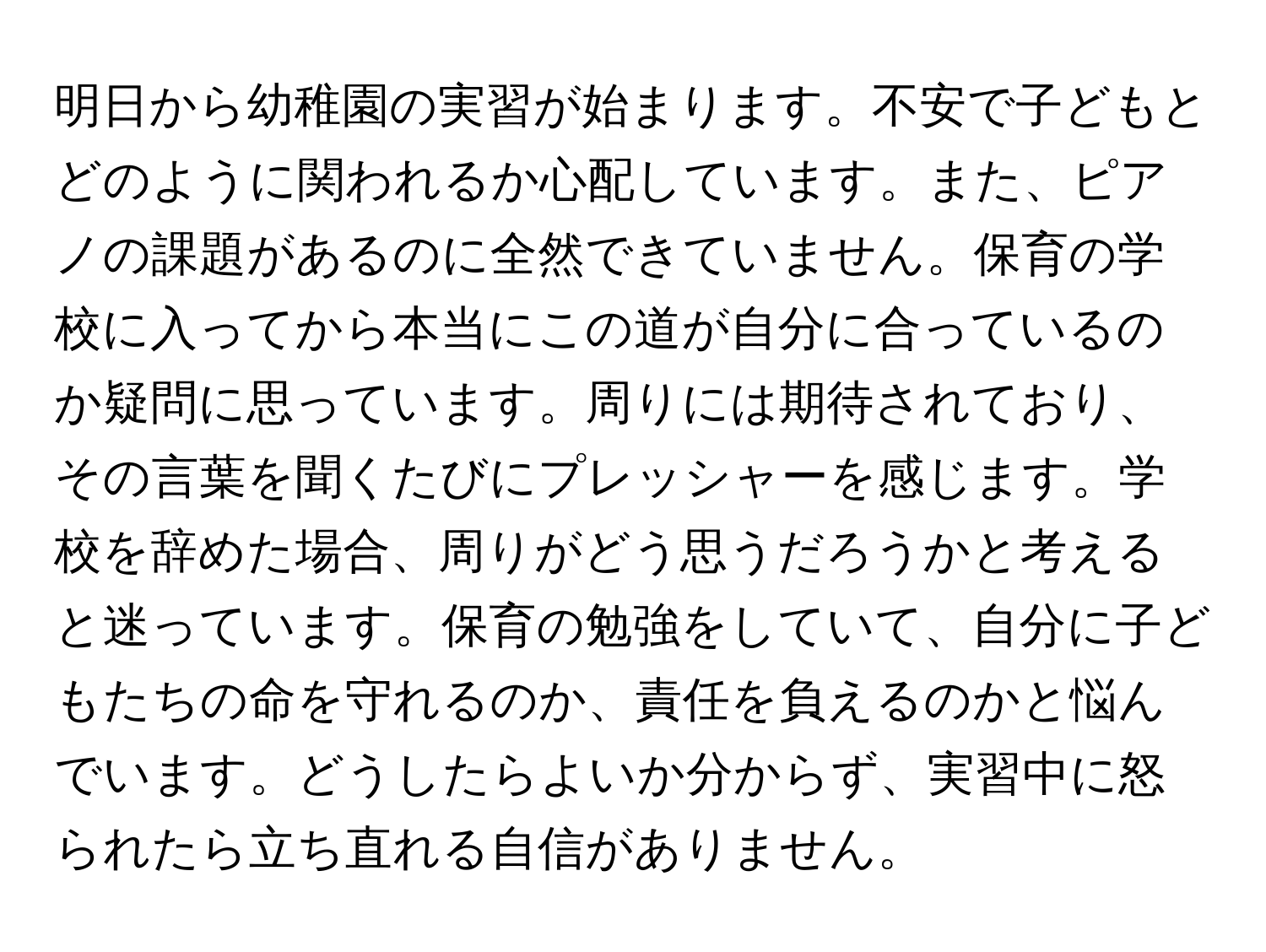 明日から幼稚園の実習が始まります。不安で子どもとどのように関われるか心配しています。また、ピアノの課題があるのに全然できていません。保育の学校に入ってから本当にこの道が自分に合っているのか疑問に思っています。周りには期待されており、その言葉を聞くたびにプレッシャーを感じます。学校を辞めた場合、周りがどう思うだろうかと考えると迷っています。保育の勉強をしていて、自分に子どもたちの命を守れるのか、責任を負えるのかと悩んでいます。どうしたらよいか分からず、実習中に怒られたら立ち直れる自信がありません。