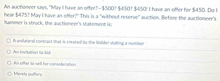 An auctioneer says, "May I have an offer?— $500? $450? $450! I have an offer for $450. Do I
hear $475? May I have an offer?" This is a "without reserve" auction. Before the auctioneer’s
hammer is struck, the auctioneer's statement is:
A unilateral contract that is created by the bidder stating a number
An invitation to bid
An offer to sell for consideration
Merely puffery