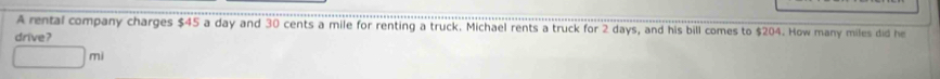 A rental company charges $45 a day and 30 cents a mile for renting a truck. Michael rents a truck for 2 days, and his bill comes to $204. How many miles did he 
drive?