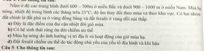 Nằm ở độ cao trung bình dưới 600 - 700m ở miền Bắc và dưới 900-1000m ở miền Nam. Mùa hạ
nóng, nhiệt độ trung bình các tháng trên 25°C :; độ ẩm thay đồi theo mùa và theo khu vực. Có hai nhóm
đất chính là đất phù sa ở vùng đồng bằng và đất feralit ở vùng đồi núi thấp.
a) Đây là đặc điểm của đai cận nhiệt đới gió mùa.
b) Có hệ sinh thái rừng ôn đới chiếm ưu thế.
c) Mùa hạ nóng do ảnh hưởng vị trí địa lí và hoạt động của gió mùa hạ.
d) Đất feralit chiếm ưu thế do tác động chủ yếu của yếu tố địa hình và khí hậu
Câu 5: Cho thông tin sau: