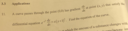 3.3 Applications 
11. A curve passes through the point (0,0) has gradient  dy/dx  at point (x,y) that satisfy the 
differential equation e^(-x^2) dy/dx =x(y+1)^2 Find the equation of the curve. 
t which the amount of a substance changes with 
ace it