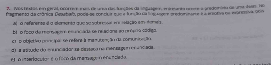 Nos textos em geral, ocorrem mais de uma das funções da linguagem, entretanto ocorre o predomínio de uma delas. No
fragmento da crônica Desabafo, pode-se concluir que a função da linguagem predominante é a emotiva ou expressiva, pois
a) o referente é o elemento que se sobressai em relação aos demais.
b) o foco da mensagem enunciada se relaciona ao próprio código.
c) o objetivo principal se refere à manutenção da comunicação.
d) a atitude do enunciador se destaca na mensagem enunciada.
e) o interlocutor é o foco da mensagem enunciada.