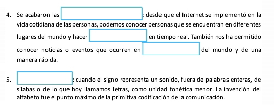 Se acabaron las □ : desde que el Internet se implementó en la 
vida cotidiana de las personas, podemos conocer personas que se encuentran en diferentes 
lugares del mundo y hacer □ en tiempo real. También nos ha permitido 
conocer noticias o eventos que ocurren en □ del mundo y de una 
manera rápida. 
5. □ : cuando el signo representa un sonido, fuera de palabras enteras, de 
sílabas o de lo que hoy llamamos letras, como unidad fonética menor. La invención del 
alfabeto fue el punto máximo de la primitiva codificación de la comunicación.