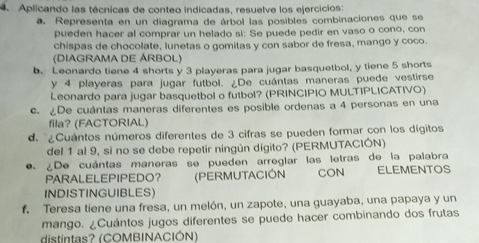 Aplicando las técnicas de conteo indicadas, resuelve los ejercicios: 
a. Representa en un diagrama de árbol las posibles combinaciones que se 
pueden hacer al comprar un helado si: Se puede pedir en vaso o cono, con 
chispas de chocolate, lunetas o gomitas y con sabor de fresa, mango y coco. 
(DIAGRAMA DE ÁRBOL) 
b. Leonardo tiene 4 shorts y 3 playeras para jugar basquetbol, y tiene 5 shorts 
y 4 playeras para jugar futbol. ¿De cuántas maneras puede vestirse 
Leonardo para jugar basquetbol o futbol? (PRINCIPIO MULTIPLICATIVO) 
c. De cuántas maneras diferentes es posible ordenas a 4 personas en una 
fila? (FACTORIAL) 
de ¿Cuántos números diferentes de 3 cifras se pueden formar con los dígitos 
del 1 al 9, si no se debe repetir ningún dígito? (PERMUTACIÓN) 
e. ¿De cuántas maneras se pueden arreglar las letras de la palabra 
PARALELEPIPEDO？ (PERMUTACIÓN CON ELEMENTOS 
INDISTINGUIBLES) 
f. Teresa tiene una fresa, un melón, un zapote, una guayaba, una papaya y un 
mango. ¿Cuántos jugos diferentes se puede hacer combinando dos frutas 
distintas? (COMBINACIÓN)