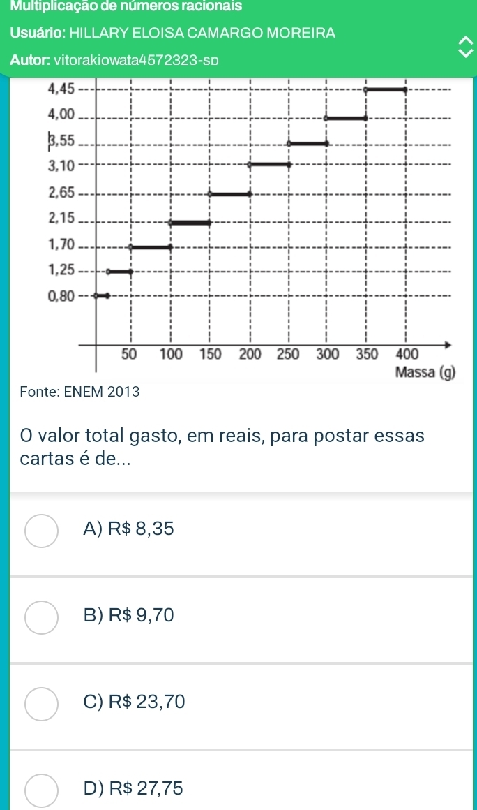 Multiplicação de números racionais
Usuário: HILLARY ELOISA CAMARGO MOREIRA
Autor: vitorakiowata4572323-sp
Fonte: ENEM 2013
O valor total gasto, em reais, para postar essas
cartas é de...
A) R$ 8,35
B) R$ 9,70
C) R$ 23,70
D) R$ 27,75