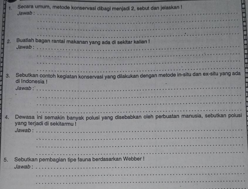 Secara umum, metode konservasi dibagi menjadi 2, sebut dan jelaskan ! 
Jawab :_ 
_ 
_ 
_ 
2. Buatlah bagan rantai makanan yang ada di sekitar kalian ! 
Jawab :_ 
_ 
_ 
_ 
3. Sebutkan contoh kegiatan konservasi yang dilakukan dengan metode in-situ dan ex-situ yang ada 
di Indonesia ! 
Jawab :_ 
_ 
_ 
_ 
4. Dewasa ini semakin banyak polusi yang disebabkan oleh perbuatan manusia, sebutkan polusi 
yang terjadi di sekitarmu ! 
Jawab : 
_ 
_ 
_ 
_ 
5. Sebutkan pembagian tipe fauna berdasarkan Webber ! 
Jawab : 
_ 
_ 
_