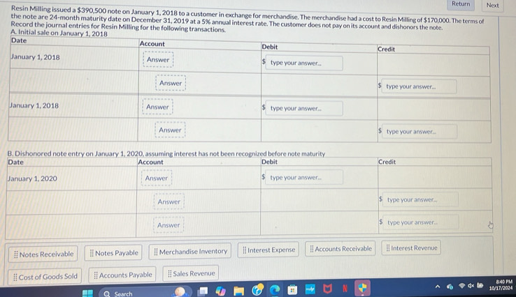 Return Next 
Resin Milling issued a $390,500 note on January 1, 2018 to a customer in exchange for merchandise. The merchandise had a cost to Resin Milling of $170,000. The terms of 
the note are 24-month maturity date on December 31, 2019 at a 5% annual interest rate. The customer does not pay on its account and dishonors the note. 
Record the journal entries for Resin Milling for the following transactions. 
A. Initial sale on Januar 
B. Di 
§ Notes Receivable § Notes Payable | Merchandise Inventory § Interest Expense Accounts Receivable Interest Revenue 
Cost of Goods Sold [ Accounts Payable # Sales Revenue 
10/17/2024 8:40 PM 
Q Search