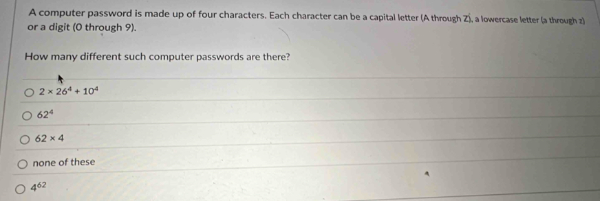 A computer password is made up of four characters. Each character can be a capital letter (A through Z), a lowercase letter (a through z)
or a digit (0 through 9).
How many different such computer passwords are there?
2* 26^4+10^4
62^4
62* 4
none of these
4^(62)