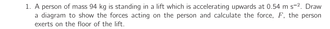 A person of mass 94 kg is standing in a lift which is accelerating upwards at 0.54ms^(-2). Draw 
a diagram to show the forces acting on the person and calculate the force, F, the person 
exerts on the floor of the lift.