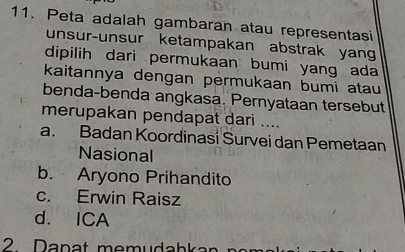 Peta adalah gambaran atau representasi
unsur-unsur ketampakan abstrak yan
dipilih dari permukaan bumi yang ada 
kaitannya dengan permukaan bumi atau
benda-benda angkasa. Pernyataan tersebut
merupakan pendapat dari ....
a. Badan Koordinasi Survei dan Pemetaan
Nasional
b. Aryono Prihandito
c. Erwin Raisz
d. ICA
2. Danat memudabkar