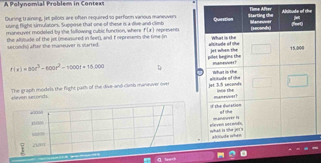 A Polynomial Problem in Context
During training, jet pilots are often required to perform various maneuvers 
using flight simulators. Suppose that one of these is a dive-and-climb
maneuver modeled by the following cubic function, where f(x) represents
the altitude of the jet (measured in feet), and trepresents the time (in 
second's) after the maneuver is started.
f(x)=80t^3-600t^2-1000t+15,000
The graph models the flight path of the dive-and-climb maneuver over 
eleven seconds.
40000
15000
B0000
E 25009
Search